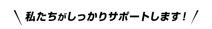 私たちがしっかりサポートします!