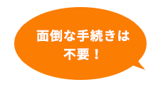 面倒な手続きは不要！